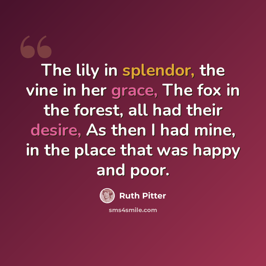 “The lily in splendor, the vine in her grace, The fox in the forest, all had their desire, As then I had mine, in the place that was happy and poor.” quote by Ruth Pitter