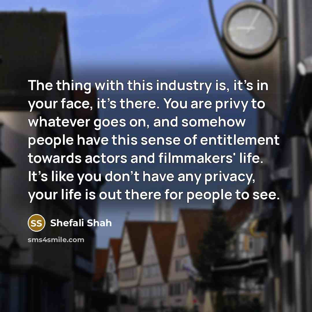 “The thing with this industry is, it's in your face, it's there. You are privy to whatever goes on, and somehow people have this sense of entitlement towards actors and filmmakers' life. It's like you don't have any privacy, your life is out there for people to see.” quote by Shefali Shah