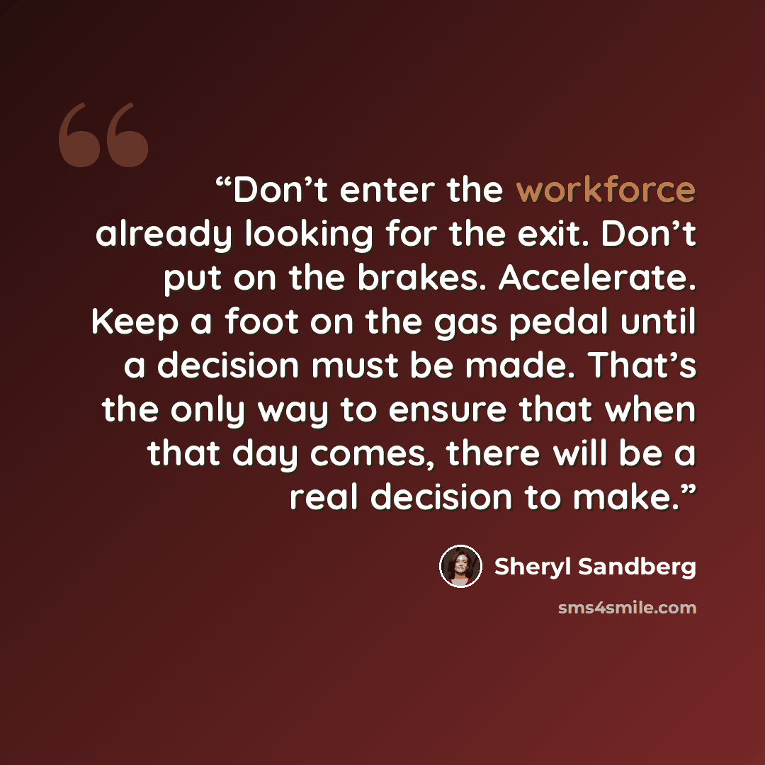 “Don’t enter the workforce already looking for the exit. Don’t put on the brakes. Accelerate. Keep a foot on the gas pedal until a decision must be made. That’s the only way to ensure that when that day comes, there will be a real decision to make.” quote by Sheryl Sandberg