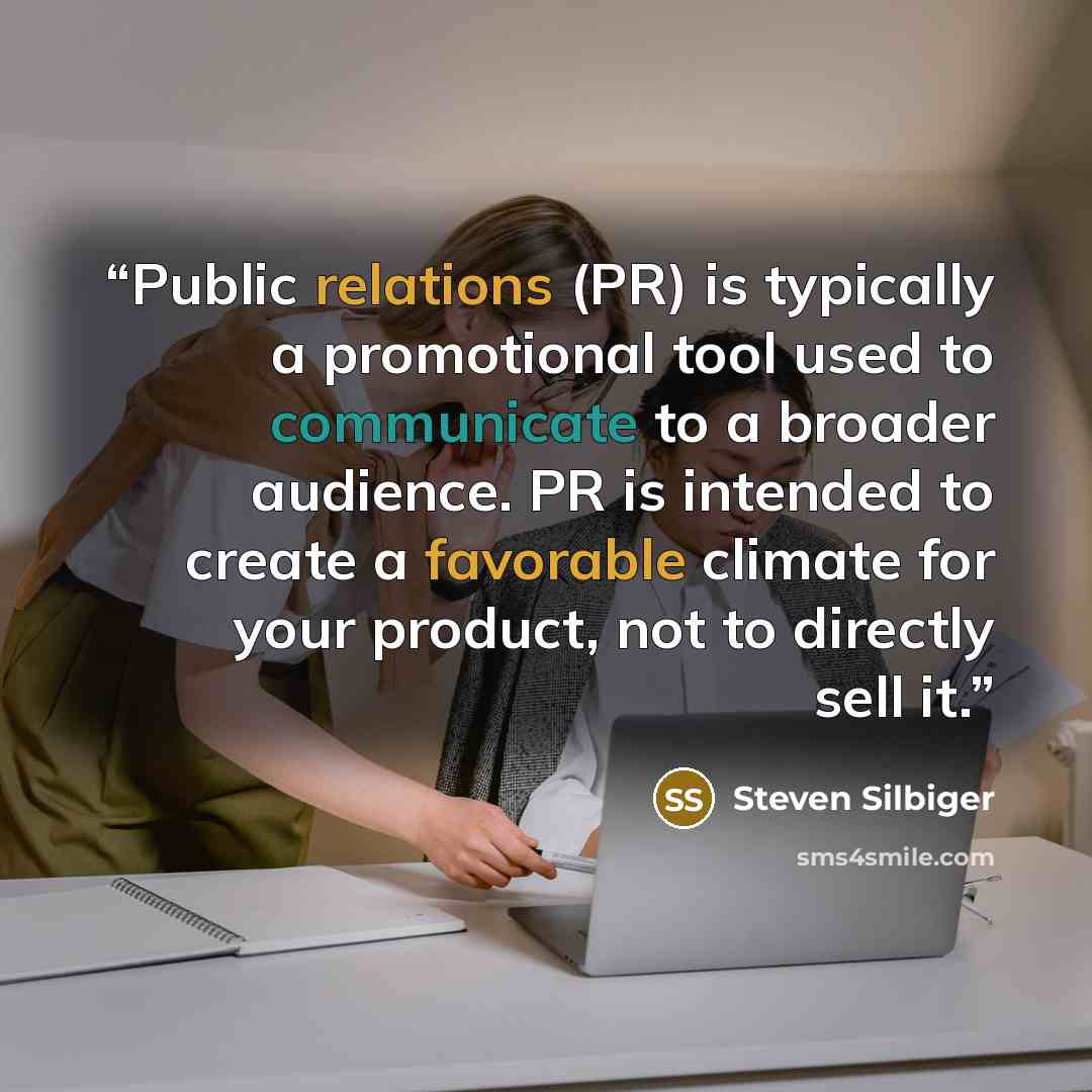 “Public relations (PR) is typically a promotional tool used to communicate to a broader audience. PR is intended to create a favorable climate for your product, not to directly sell it.” quote by Steven Silbiger