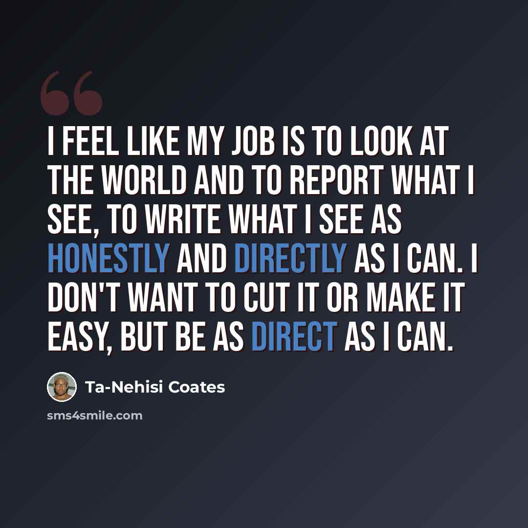“I feel like my job is to look at the world and to report what I see, to write what I see as honestly and directly as I can. I don't want to cut it or make it easy, but be as direct as I can.” quote by Ta-Nehisi Coates