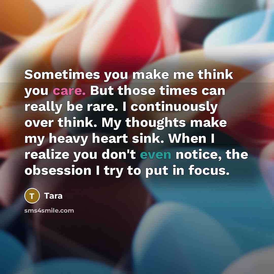 “Sometimes you make me think you care. But those times can really be rare. I continuously over think. My thoughts make my heavy heart sink. When I realize you don't even notice, the obsession I try to put in focus.” quote by Tara