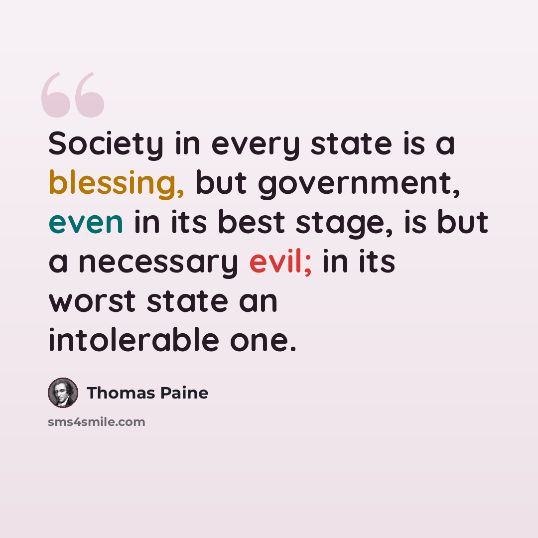 “Society in every state is a blessing, but government, even in its best stage, is but a necessary evil; in its worst state an intolerable one.” quote by Thomas Paine