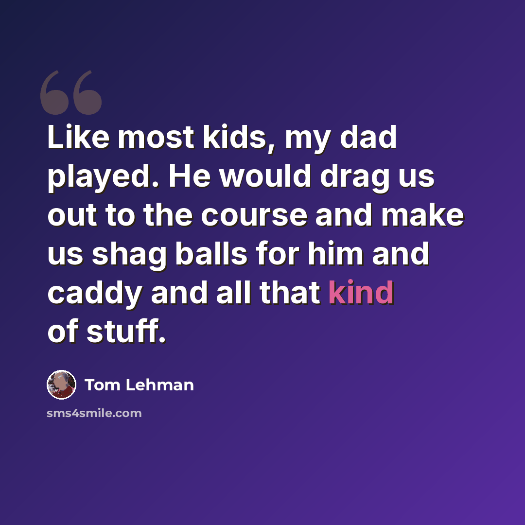 “Like most kids, my dad played. He would drag us out to the course and make us shag balls for him and caddy and all that kind of stuff.” quote by Tom Lehman