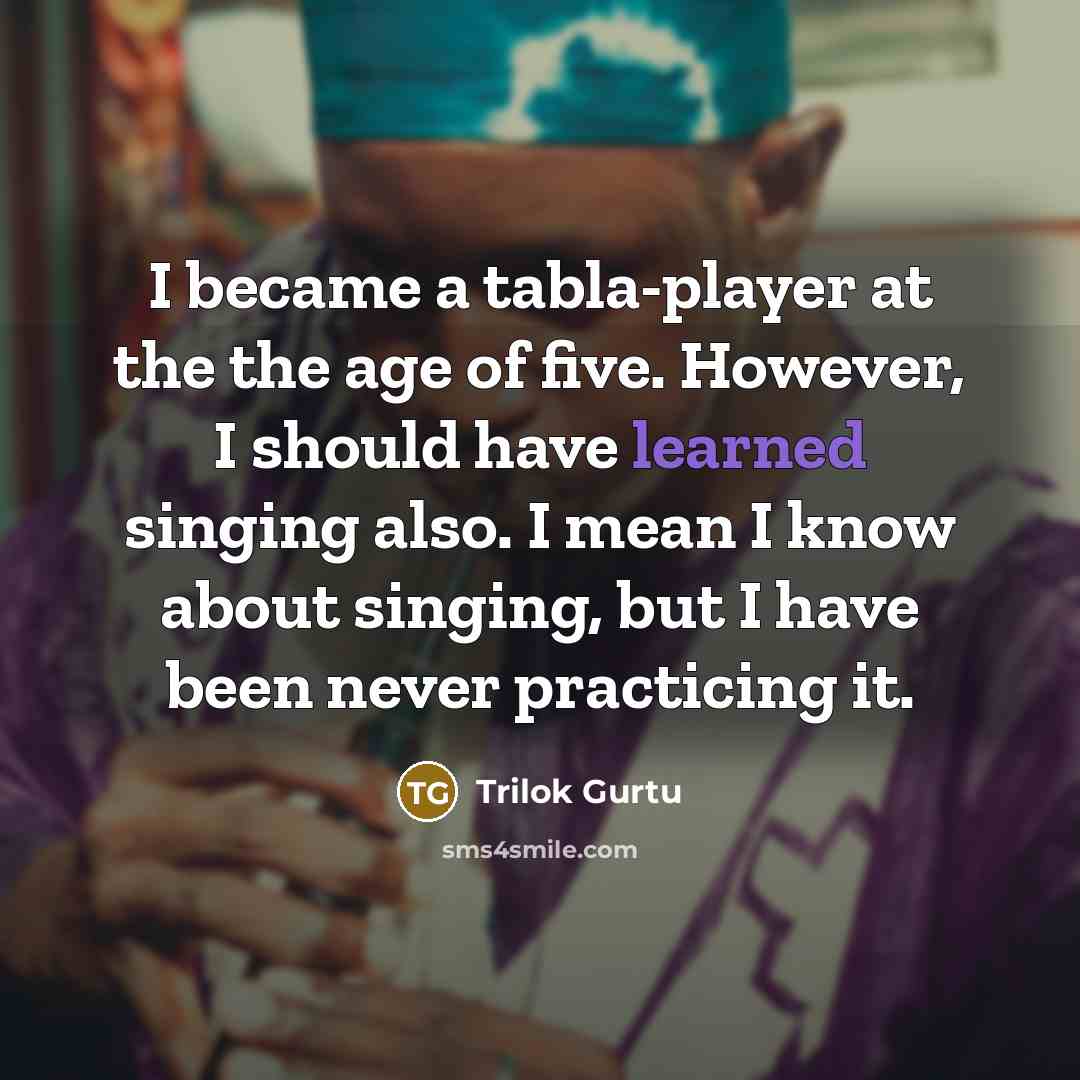 “I became a tabla-player at the the age of five. However, I should have learned singing also. I mean I know about singing, but I have been never practicing it.” quote by Trilok Gurtu