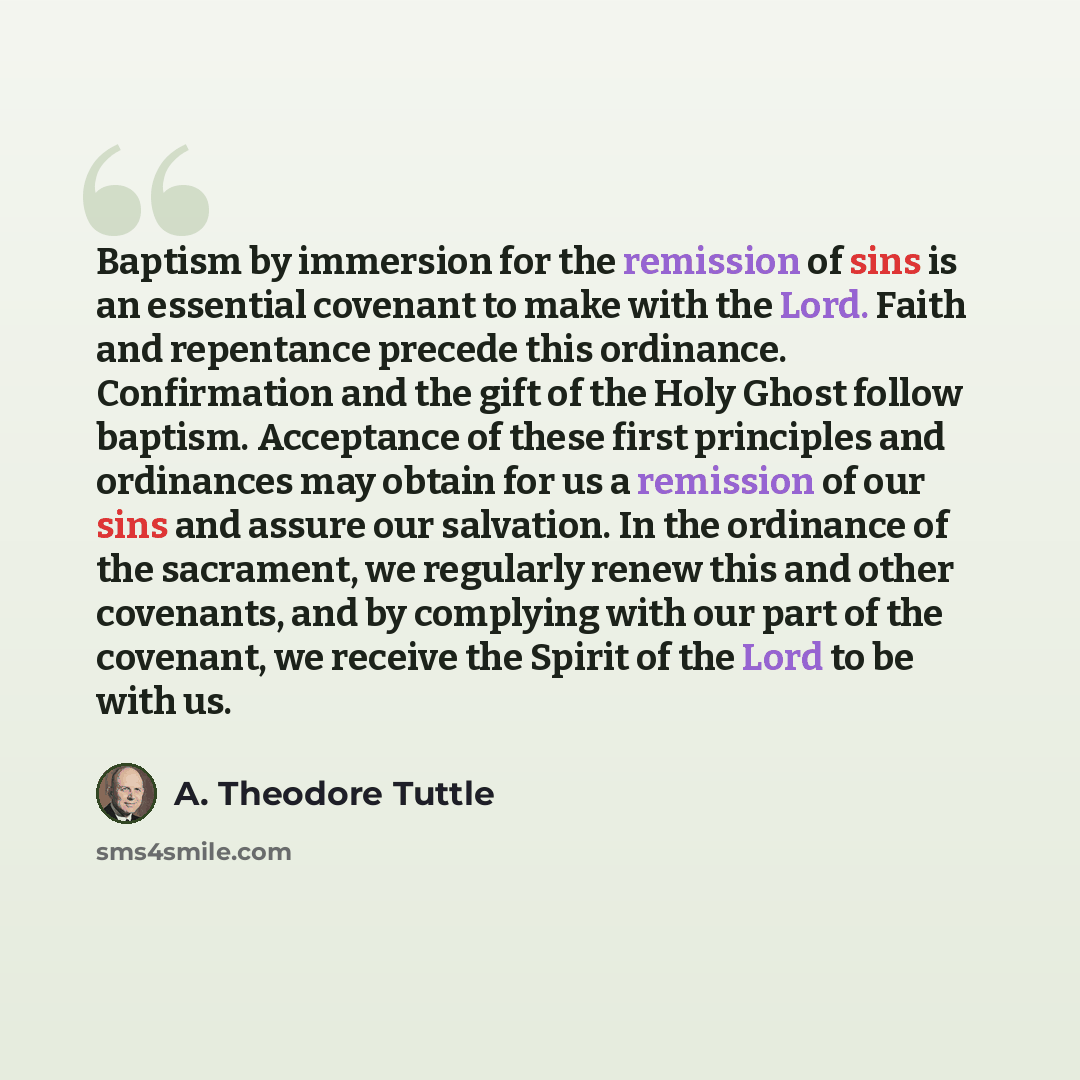 “Baptism by immersion for the remission of sins is an essential covenant to make with the Lord. Faith and repentance precede this ordinance. Confirmation and the gift of the Holy Ghost follow baptism. Acceptance of these first principles and ordinances may obtain for us a remission of our sins and…” quote by A. Theodore Tuttle