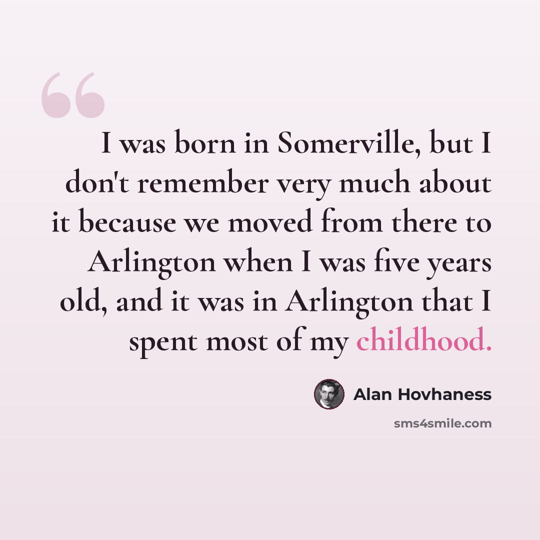 “I was born in Somerville, but I don't remember very much about it because we moved from there to Arlington when I was five years old, and it was in Arlington that I spent most of my childhood.” quote by Alan Hovhaness