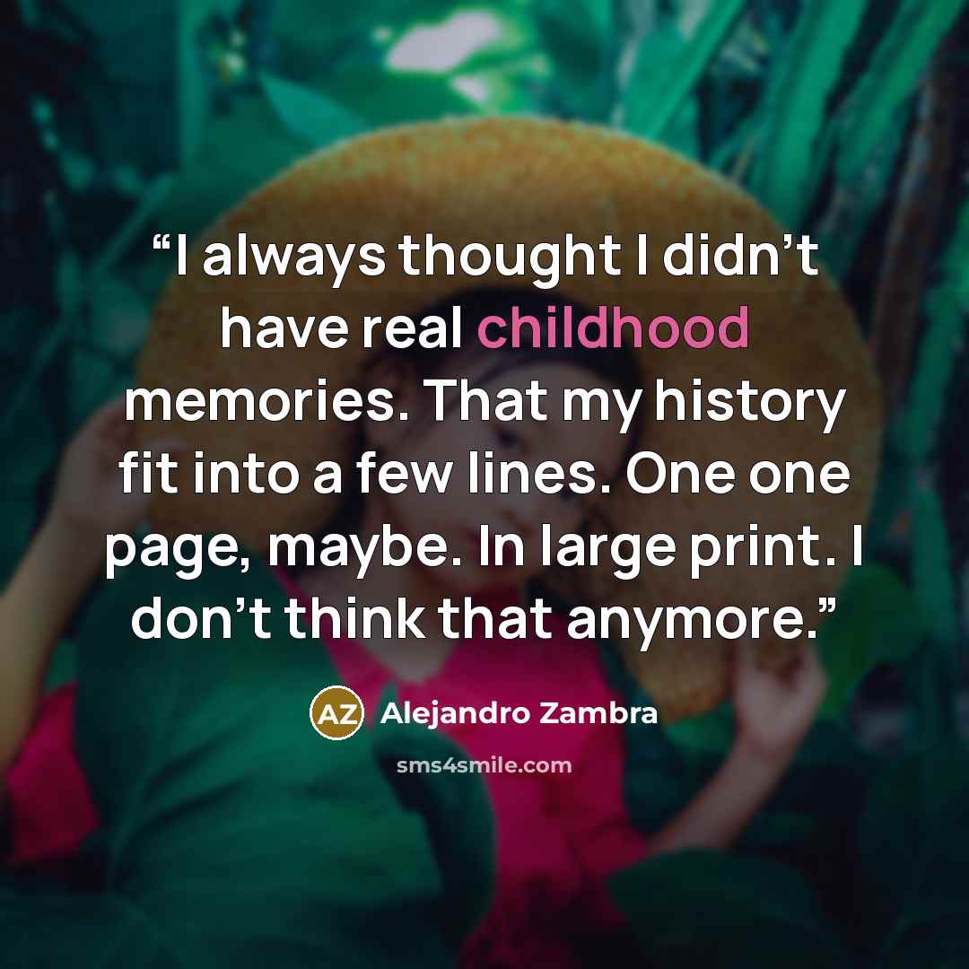 “I always thought I didn't have real childhood memories. That my history fit into a few lines. One one page, maybe. In large print. I don't think that anymore.” quote by Alejandro Zambra