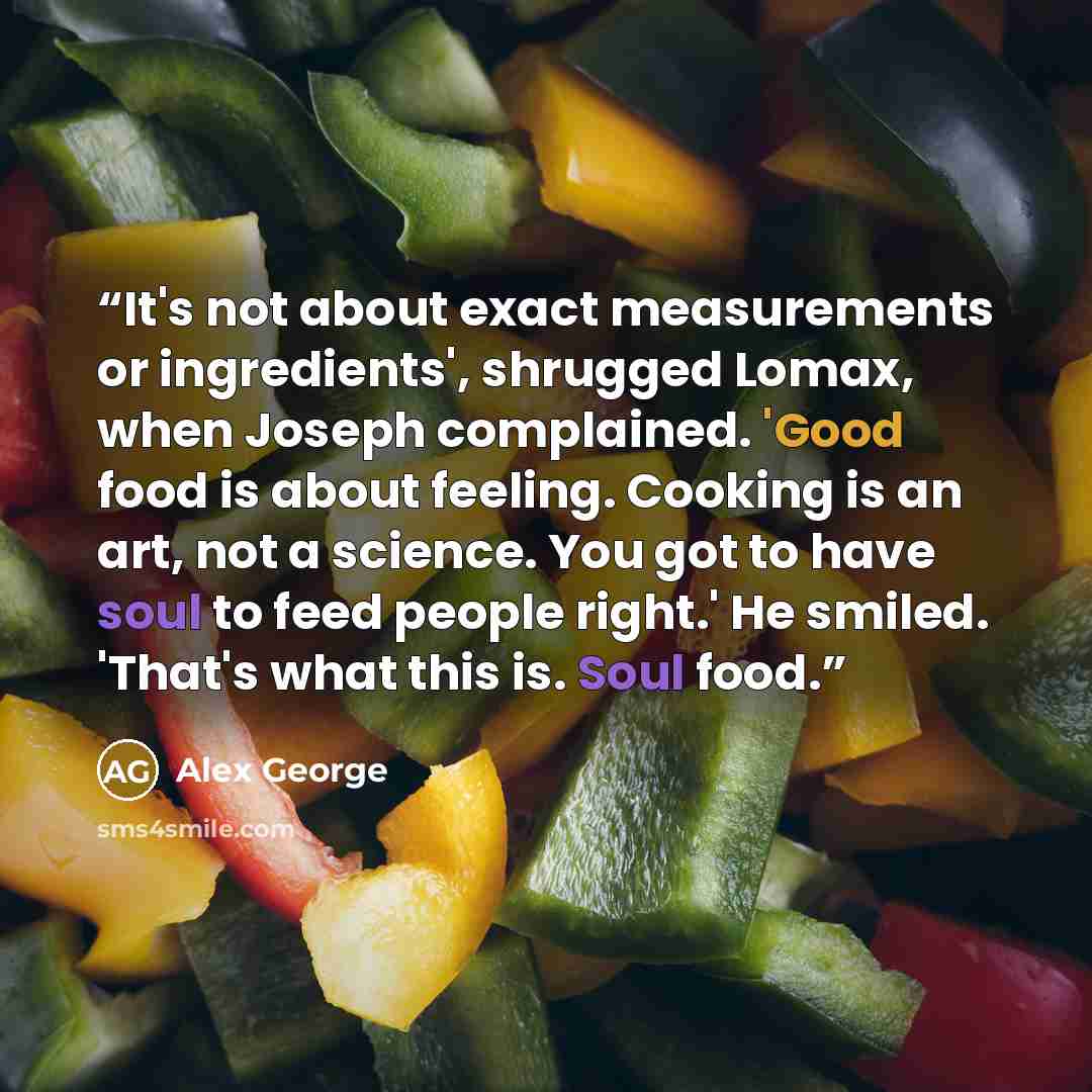 “It's not about exact measurements or ingredients', shrugged Lomax, when Joseph complained. 'Good food is about feeling. Cooking is an art, not a science. You got to have soul to feed people right.' He smiled. 'That's what this is. Soul food.” quote by Alex George