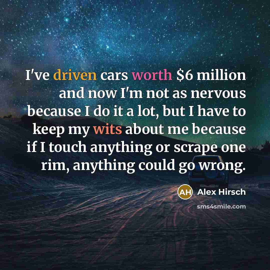 “I've driven cars worth $6 million and now I'm not as nervous because I do it a lot, but I have to keep my wits about me because if I touch anything or scrape one rim, anything could go wrong.” quote by Alex Hirsch