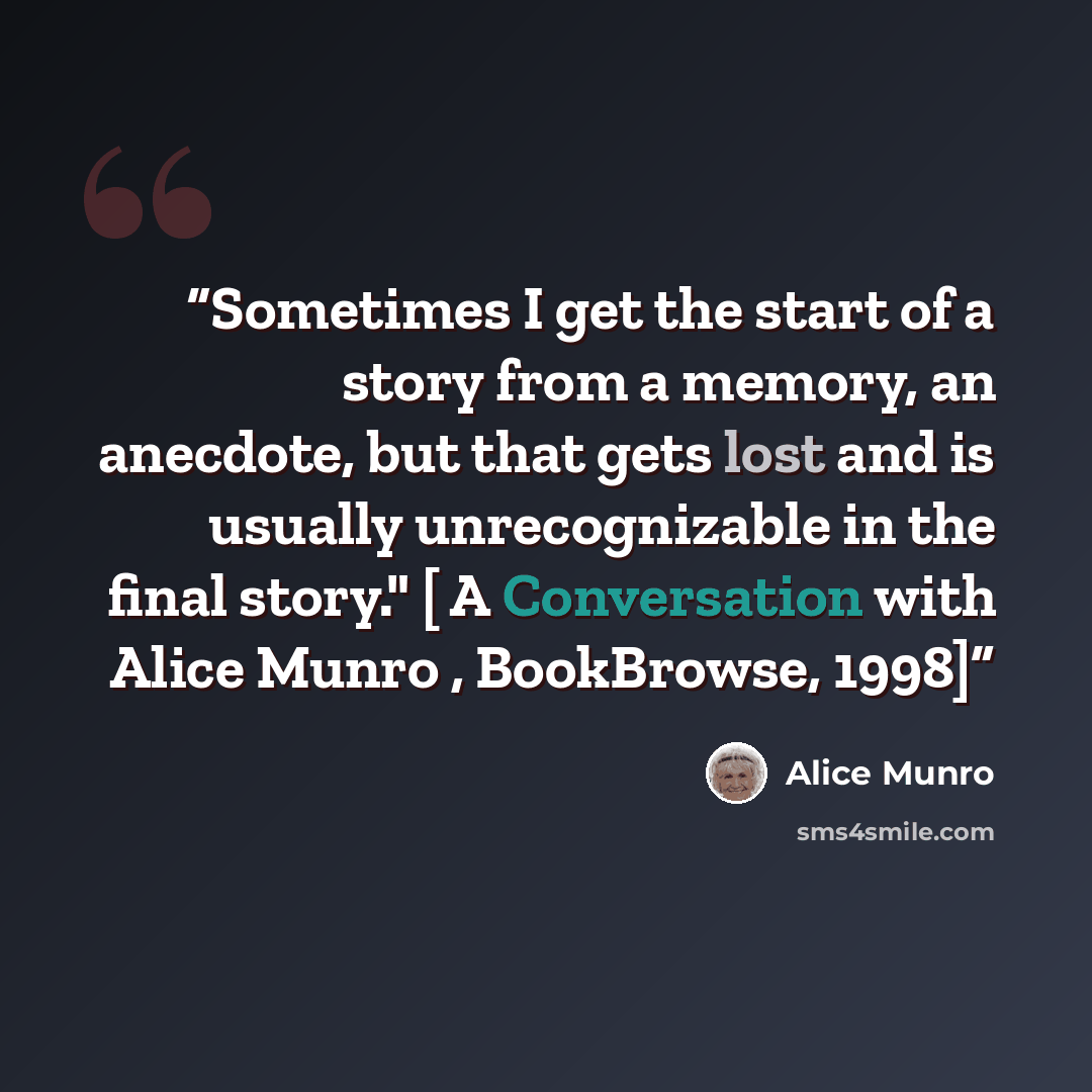 “Sometimes I get the start of a story from a memory, an anecdote, but that gets lost and is usually unrecognizable in the final story." [ A Conversation with Alice Munro , BookBrowse, 1998]” quote by Alice Munro