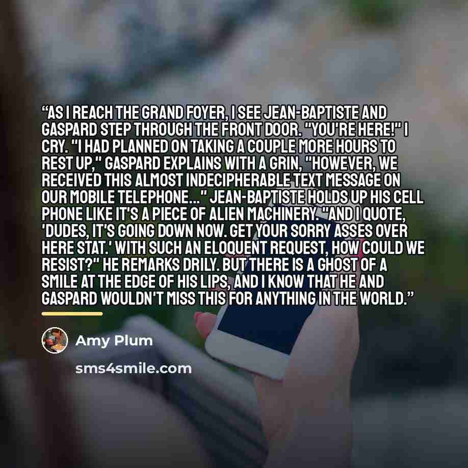 “As I reach the grand foyer, I see Jean-Baptiste and Gaspard step through the front door. "You're here!" I cry. "I had planned on taking a couple more hours to rest up," Gaspard explains with a grin, "however, we received this almost indecipherable text message on our mobile telephone..."…” quote by Amy Plum