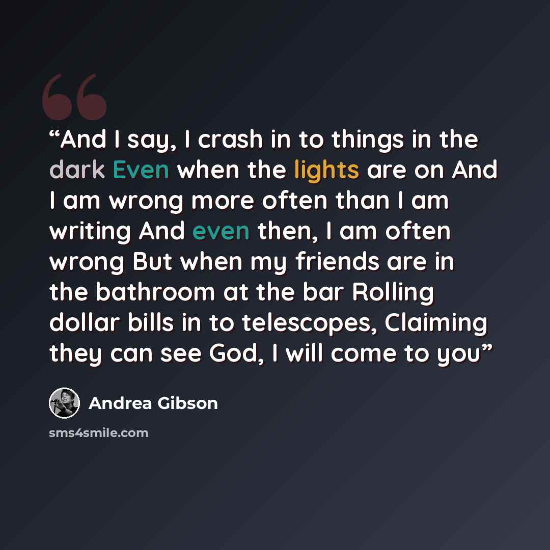“And I say, I crash in to things in the dark Even when the lights are on And I am wrong more often than I am writing And even then, I am often wrong But when my friends are in the bathroom at the bar Rolling dollar bills in to telescopes, Claiming they can see God, I will come to you” quote by Andrea Gibson