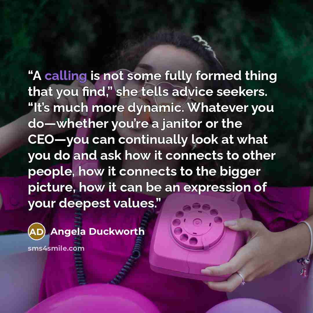 “A calling is not some fully formed thing that you find,” she tells advice seekers. “It’s much more dynamic. Whatever you do—whether you’re a janitor or the CEO—you can continually look at what you do and ask how it connects to other people, how it connects to the bigger picture, how it can be an…” quote by Angela Duckworth