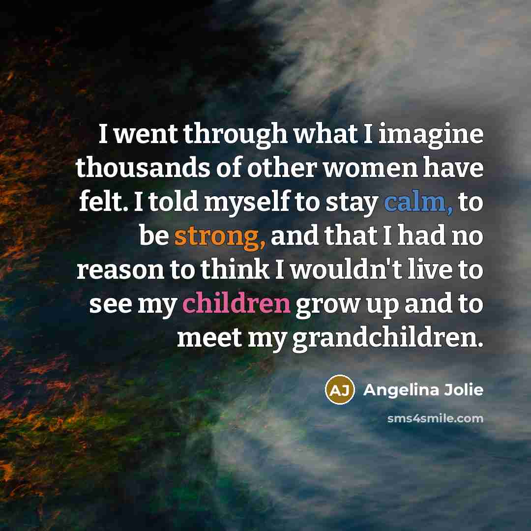 “I went through what I imagine thousands of other women have felt. I told myself to stay calm, to be strong, and that I had no reason to think I wouldn't live to see my children grow up and to meet my grandchildren.” quote by Angelina Jolie