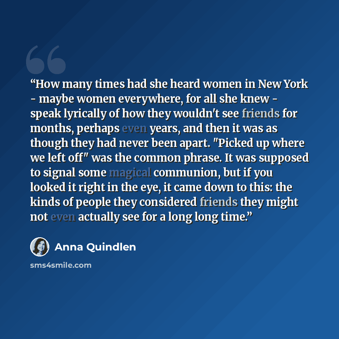 “How many times had she heard women in New York - maybe women everywhere, for all she knew - speak lyrically of how they wouldn't see friends for months, perhaps even years, and then it was as though they had never been apart. "Picked up where we left off" was the common phrase. It was supposed to…” quote by Anna Quindlen