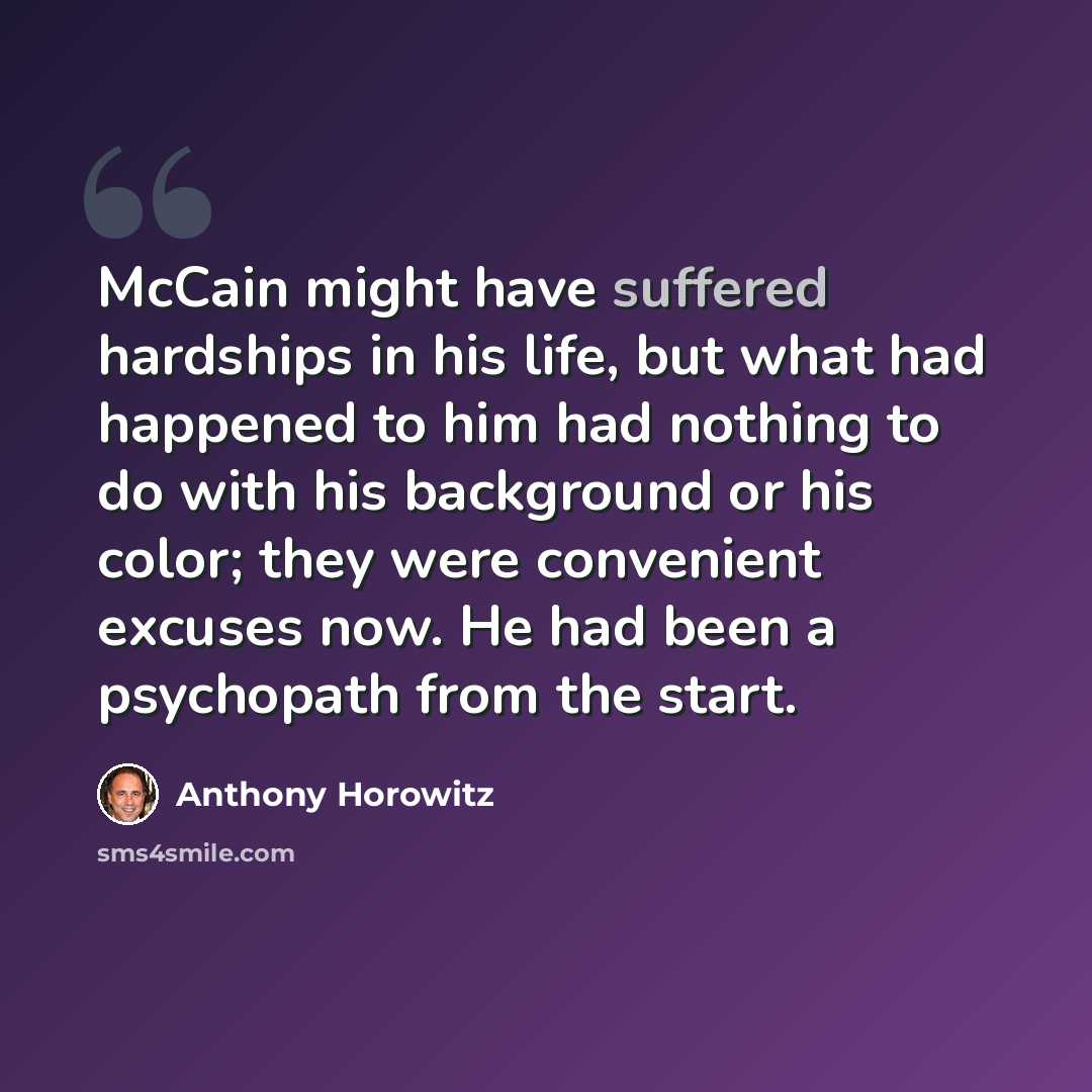 “McCain might have suffered hardships in his life, but what had happened to him had nothing to do with his background or his color; they were convenient excuses now. He had been a psychopath from the start.” quote by Anthony Horowitz