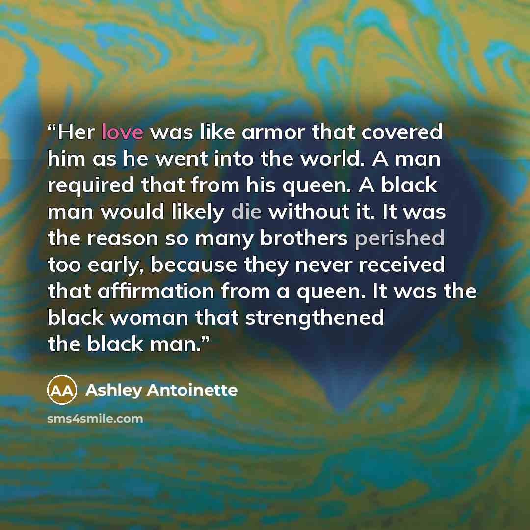 “Her love was like armor that covered him as he went into the world. A man required that from his queen. A black man would likely die without it. It was the reason so many brothers perished too early, because they never received that affirmation from a queen. It was the black woman that…” quote by Ashley Antoinette