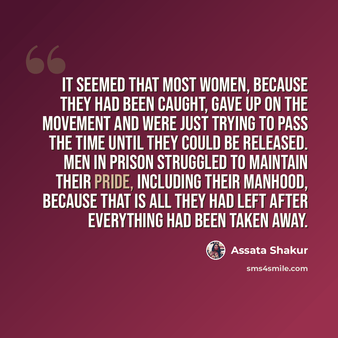 “It seemed that most women, because they had been caught, gave up on the movement and were just trying to pass the time until they could be released. Men in prison struggled to maintain their pride, including their manhood, because that is all they had left after everything had been taken away.” quote by Assata Shakur