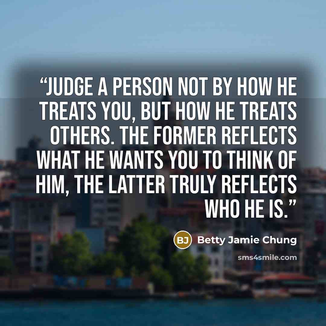 “Judge a person not by how he treats you, but how he treats others. The former reflects what he wants you to think of him, the latter truly reflects who he is.” quote by Betty Jamie Chung