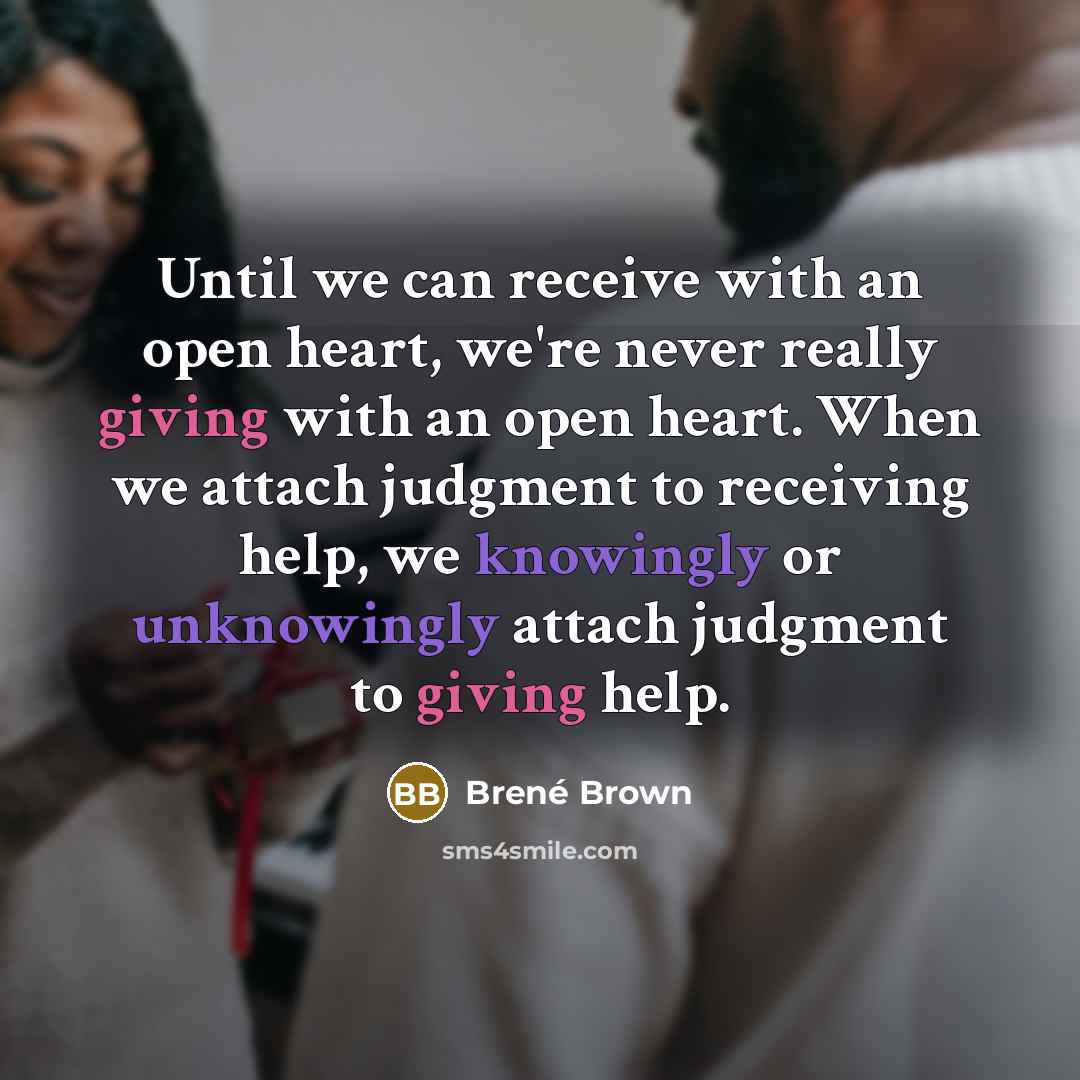 “Until we can receive with an open heart, we're never really giving with an open heart. When we attach judgment to receiving help, we knowingly or unknowingly attach judgment to giving help.” quote by Brené Brown