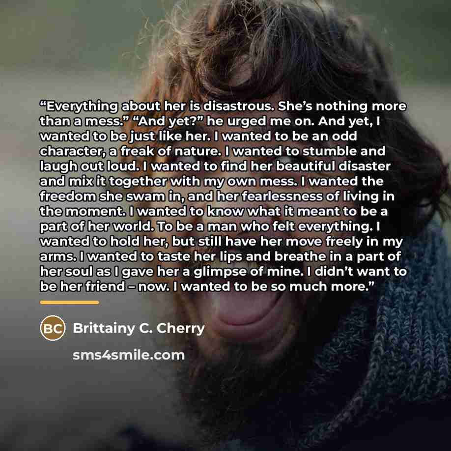 “Everything about her is disastrous. She’s nothing more than a mess.” “And yet?” he urged me on. And yet, I wanted to be just like her. I wanted to be an odd character, a freak of nature. I wanted to stumble and laugh out loud. I wanted to find her beautiful disaster and mix it together with my own…” quote by Brittainy C. Cherry