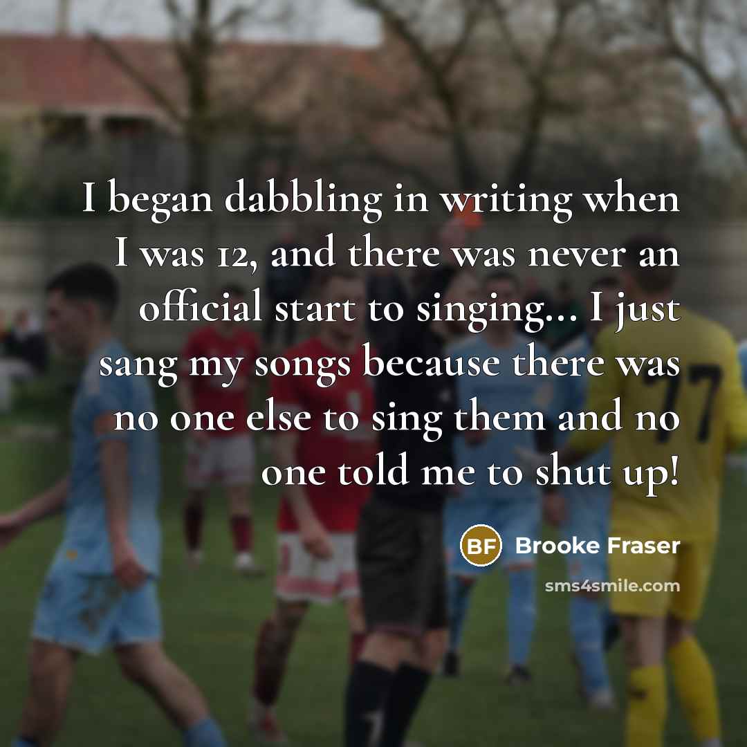 “I began dabbling in writing when I was 12, and there was never an official start to singing... I just sang my songs because there was no one else to sing them and no one told me to shut up!” quote by Brooke Fraser