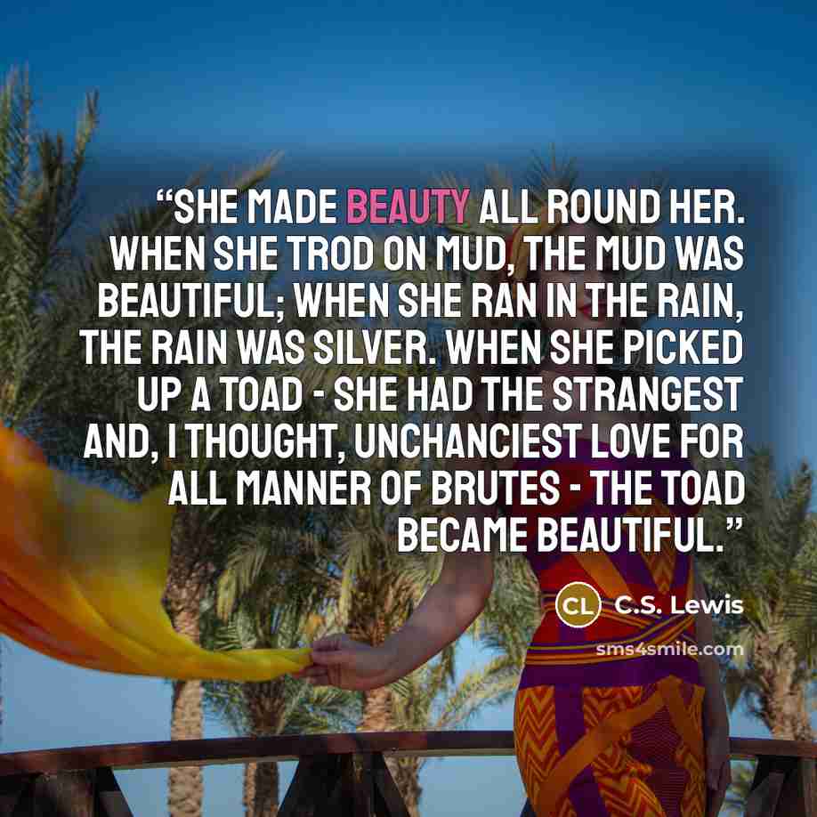 “She made beauty all round her. When she trod on mud, the mud was beautiful; when she ran in the rain, the rain was silver. When she picked up a toad - she had the strangest and, I thought, unchanciest love for all manner of brutes - the toad became beautiful.” quote by C.S. Lewis