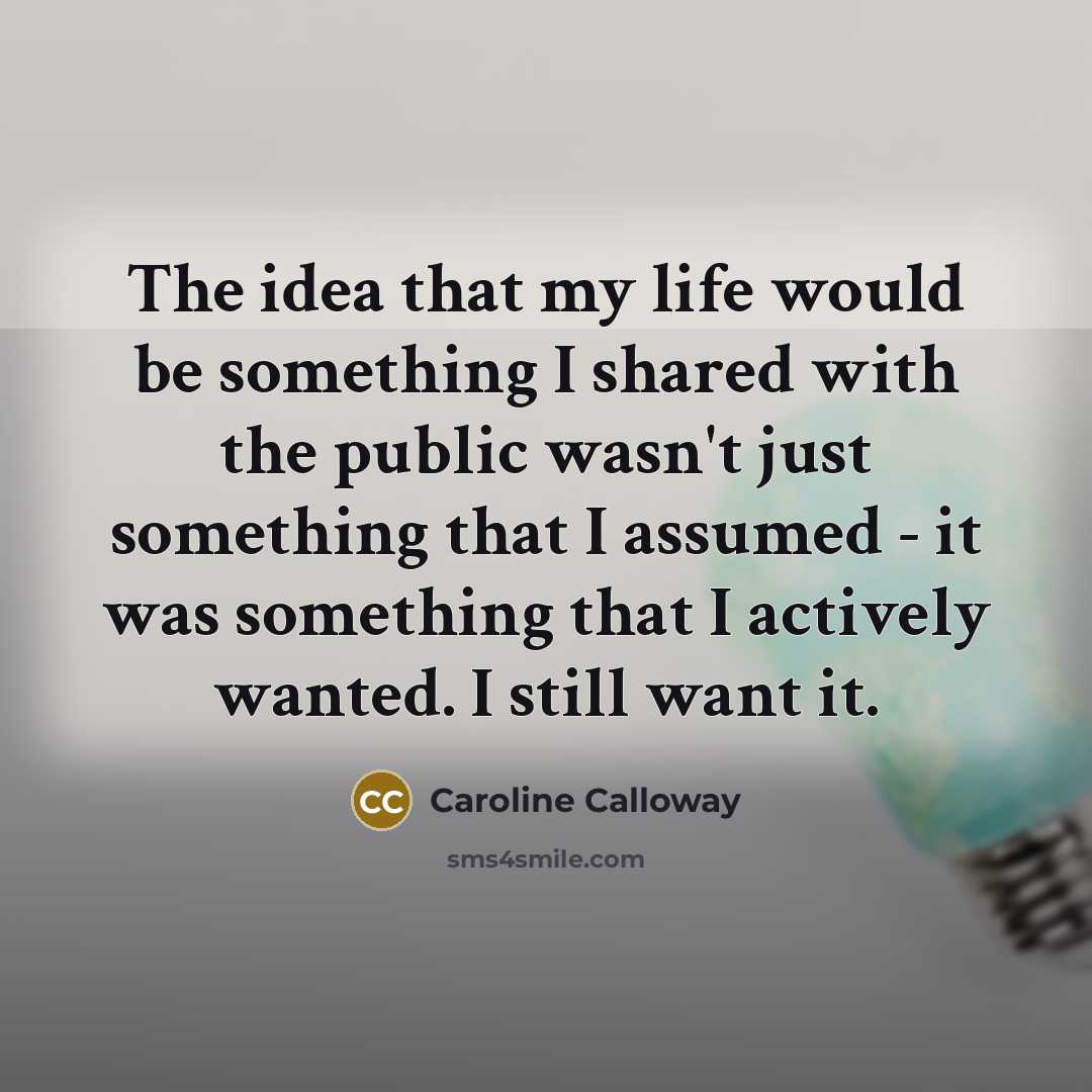 “The idea that my life would be something I shared with the public wasn't just something that I assumed - it was something that I actively wanted. I still want it.” quote by Caroline Calloway