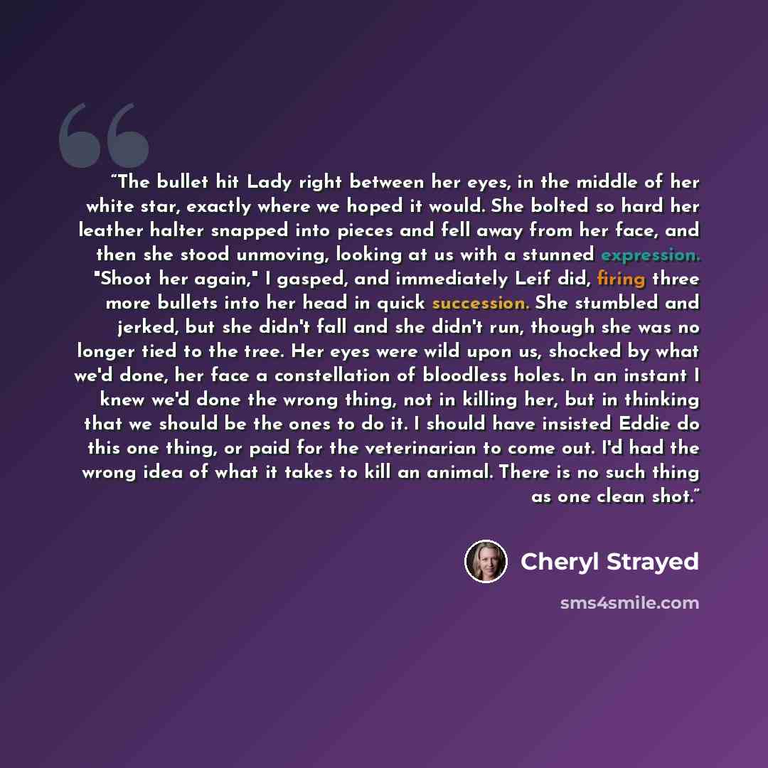 “The bullet hit Lady right between her eyes, in the middle of her white star, exactly where we hoped it would. She bolted so hard her leather halter snapped into pieces and fell away from her face, and then she stood unmoving, looking at us with a stunned expression. "Shoot her again," I gasped…” quote by Cheryl Strayed