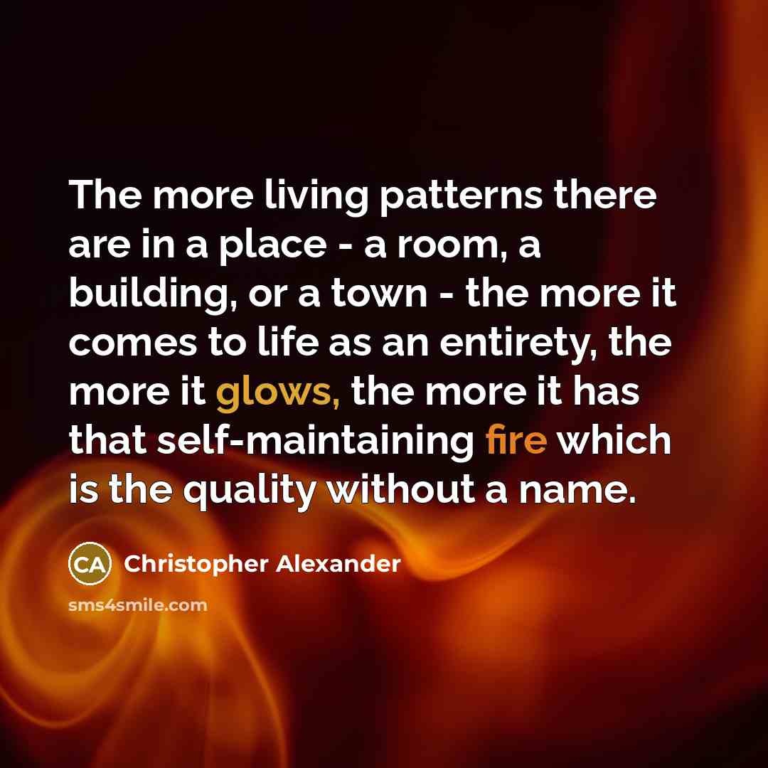 “The more living patterns there are in a place - a room, a building, or a town - the more it comes to life as an entirety, the more it glows, the more it has that self-maintaining fire which is the quality without a name.” quote by Christopher Alexander