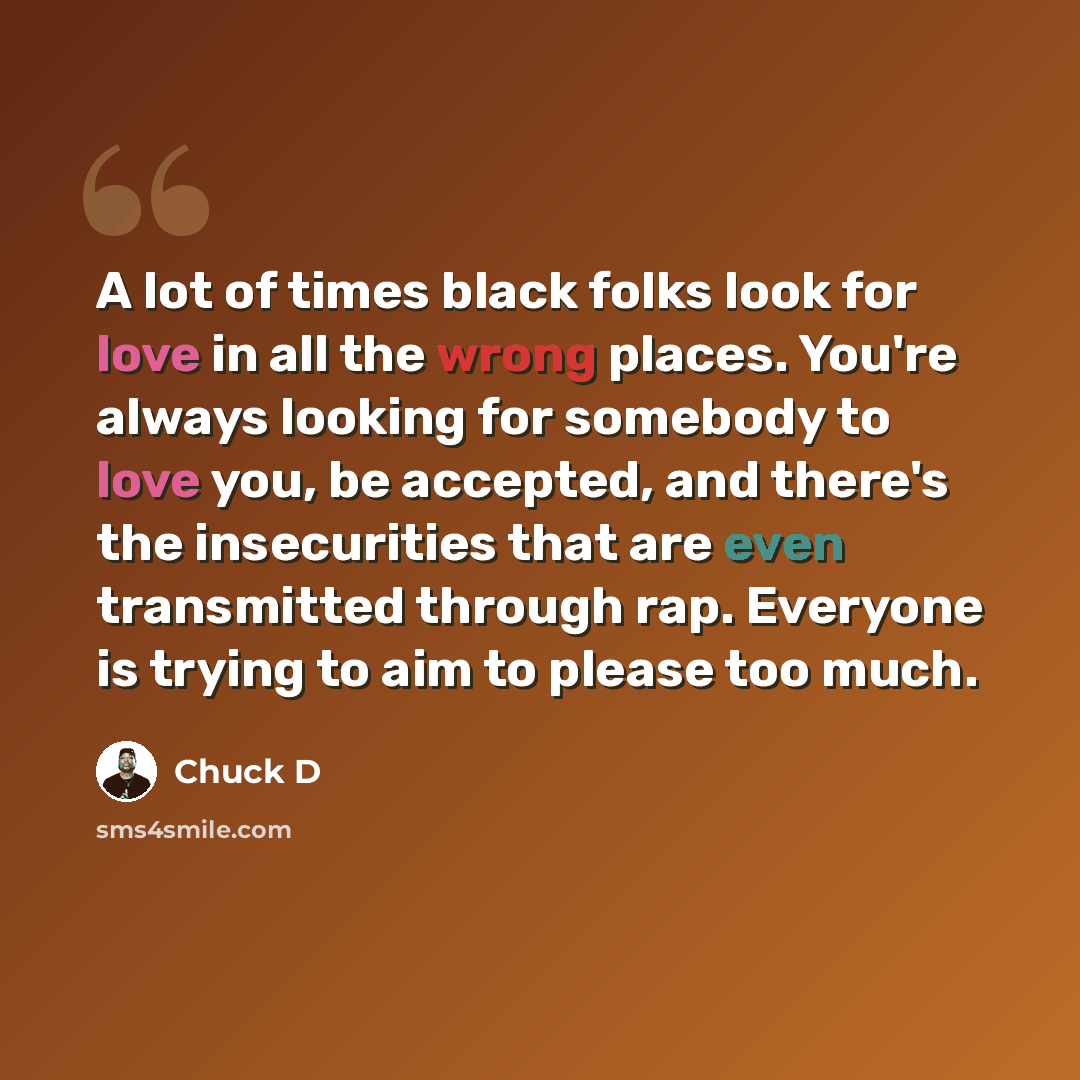 “A lot of times black folks look for love in all the wrong places. You're always looking for somebody to love you, be accepted, and there's the insecurities that are even transmitted through rap. Everyone is trying to aim to please too much.” quote by Chuck D