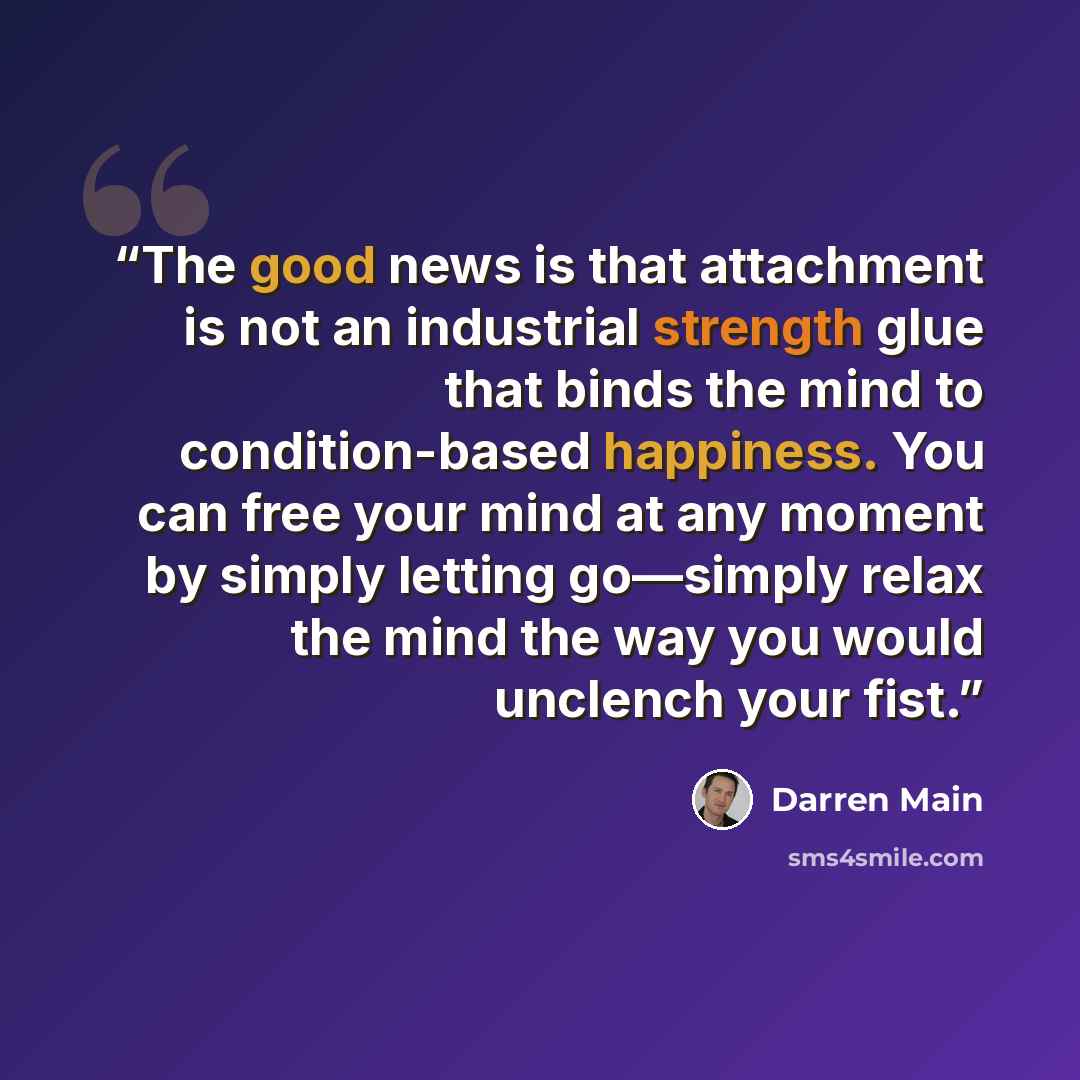 “The good news is that attachment is not an industrial strength glue that binds the mind to condition-based happiness. You can free your mind at any moment by simply letting go—simply relax the mind the way you would unclench your fist.” quote by Darren Main