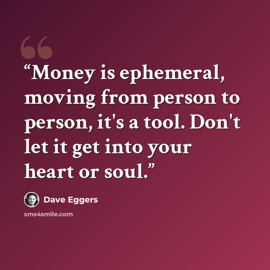 “Money is ephemeral, moving from person to person, it's a tool. Don't let it get into your heart or soul.” quote by Dave Eggers