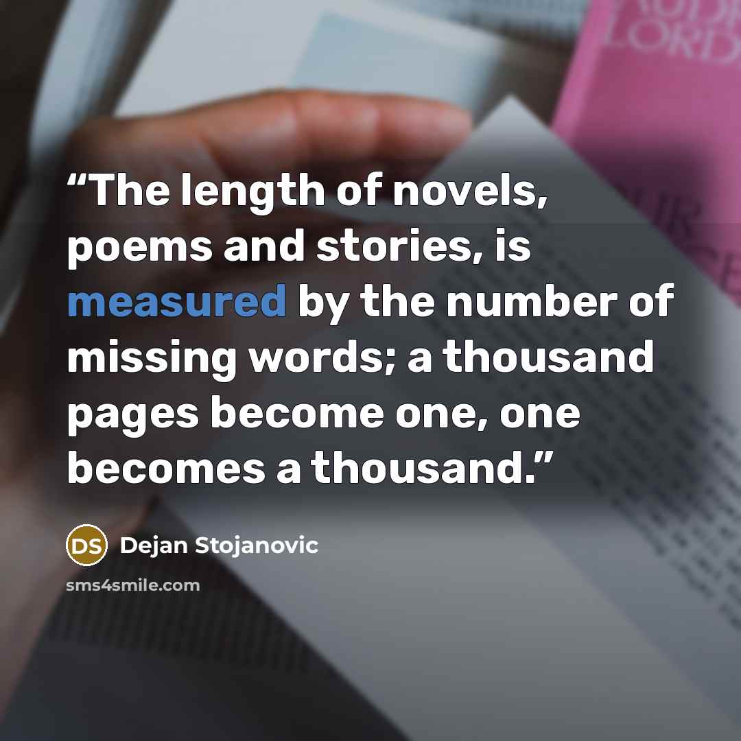 “The length of novels, poems and stories, is measured by the number of missing words; a thousand pages become one, one becomes a thousand.” quote by Dejan Stojanovic