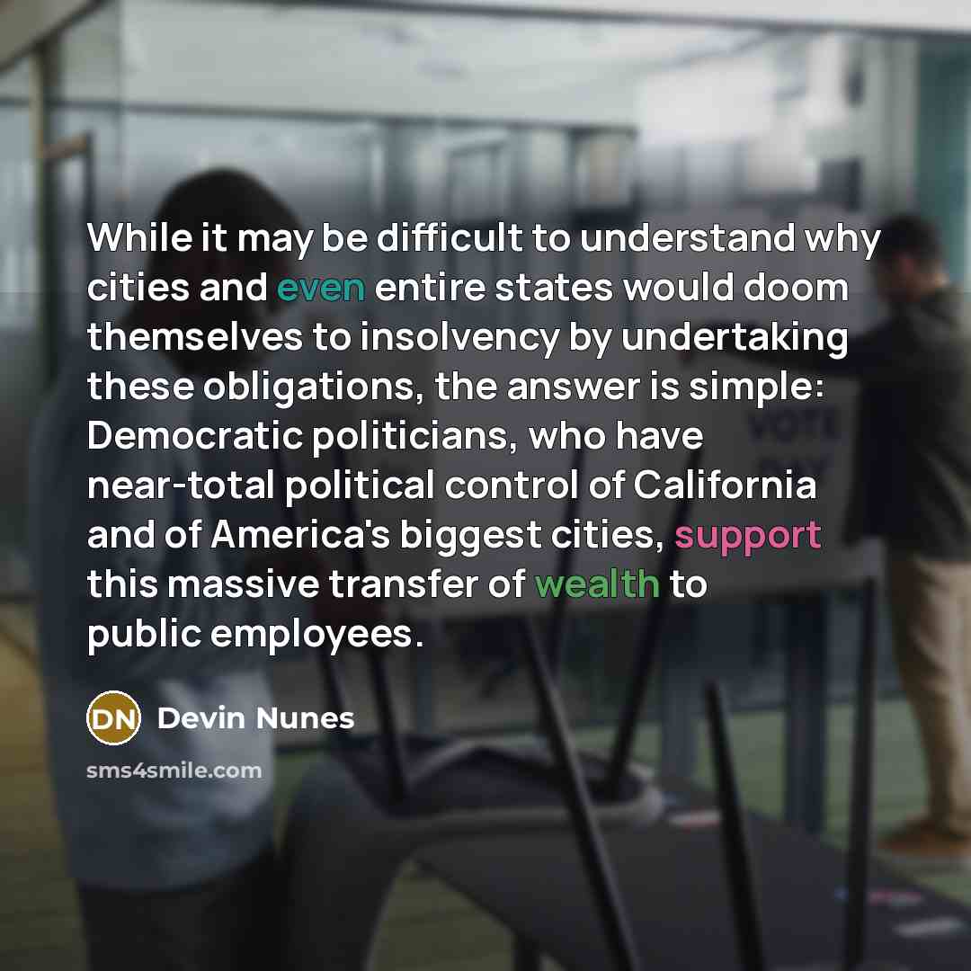 “While it may be difficult to understand why cities and even entire states would doom themselves to insolvency by undertaking these obligations, the answer is simple: Democratic politicians, who have near-total political control of California and of America's biggest cities, support this massive…” quote by Devin Nunes
