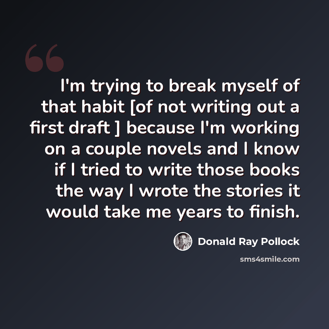 “I'm trying to break myself of that habit [of not writing out a first draft ] because I'm working on a couple novels and I know if I tried to write those books the way I wrote the stories it would take me years to finish.” quote by Donald Ray Pollock