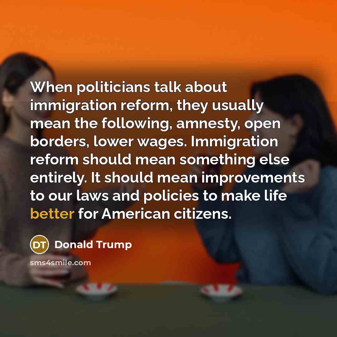 “When politicians talk about immigration reform, they usually mean the following, amnesty, open borders, lower wages. Immigration reform should mean something else entirely. It should mean improvements to our laws and policies to make life better for American citizens.” quote by Donald Trump
