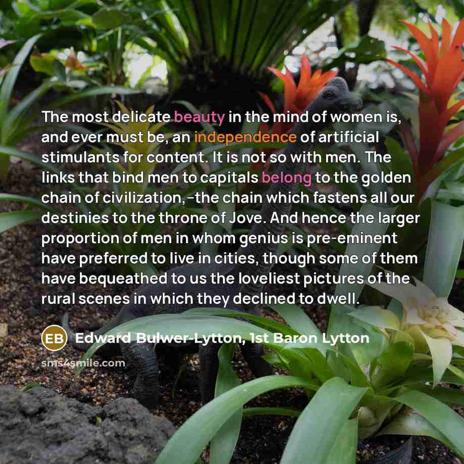 “The most delicate beauty in the mind of women is, and ever must be, an independence of artificial stimulants for content. It is not so with men. The links that bind men to capitals belong to the golden chain of civilization,--the chain which fastens all our destinies to the throne of Jove. And…” quote by Edward Bulwer-Lytton, 1st Baron Lytton
