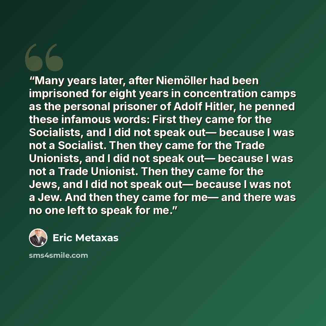 “Many years later, after Niemöller had been imprisoned for eight years in concentration camps as the personal prisoner of Adolf Hitler, he penned these infamous words: First they came for the Socialists, and I did not speak out— because I was not a Socialist. Then they came for the Trade Unionists…” quote by Eric Metaxas