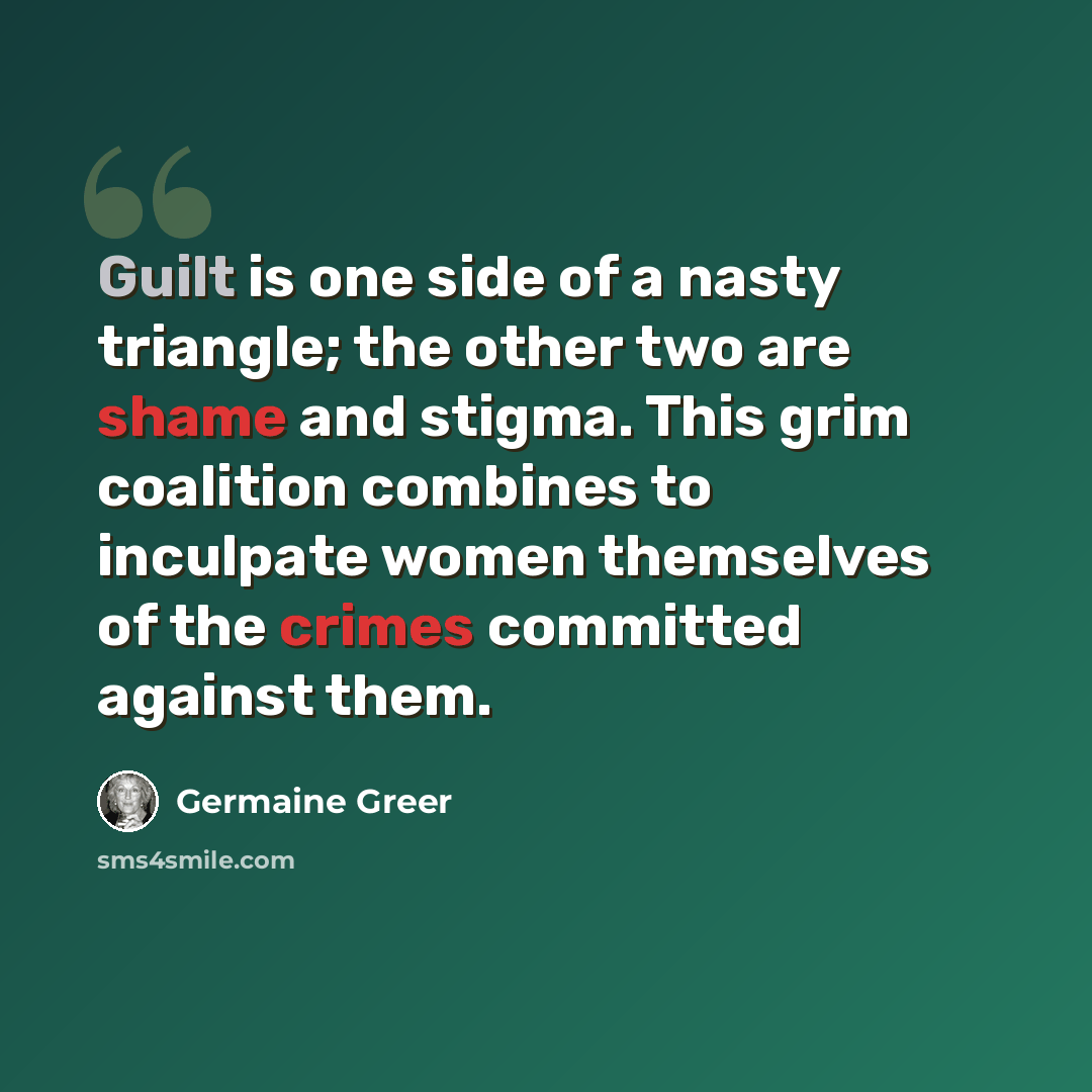 “Guilt is one side of a nasty triangle; the other two are shame and stigma. This grim coalition combines to inculpate women themselves of the crimes committed against them.” quote by Germaine Greer