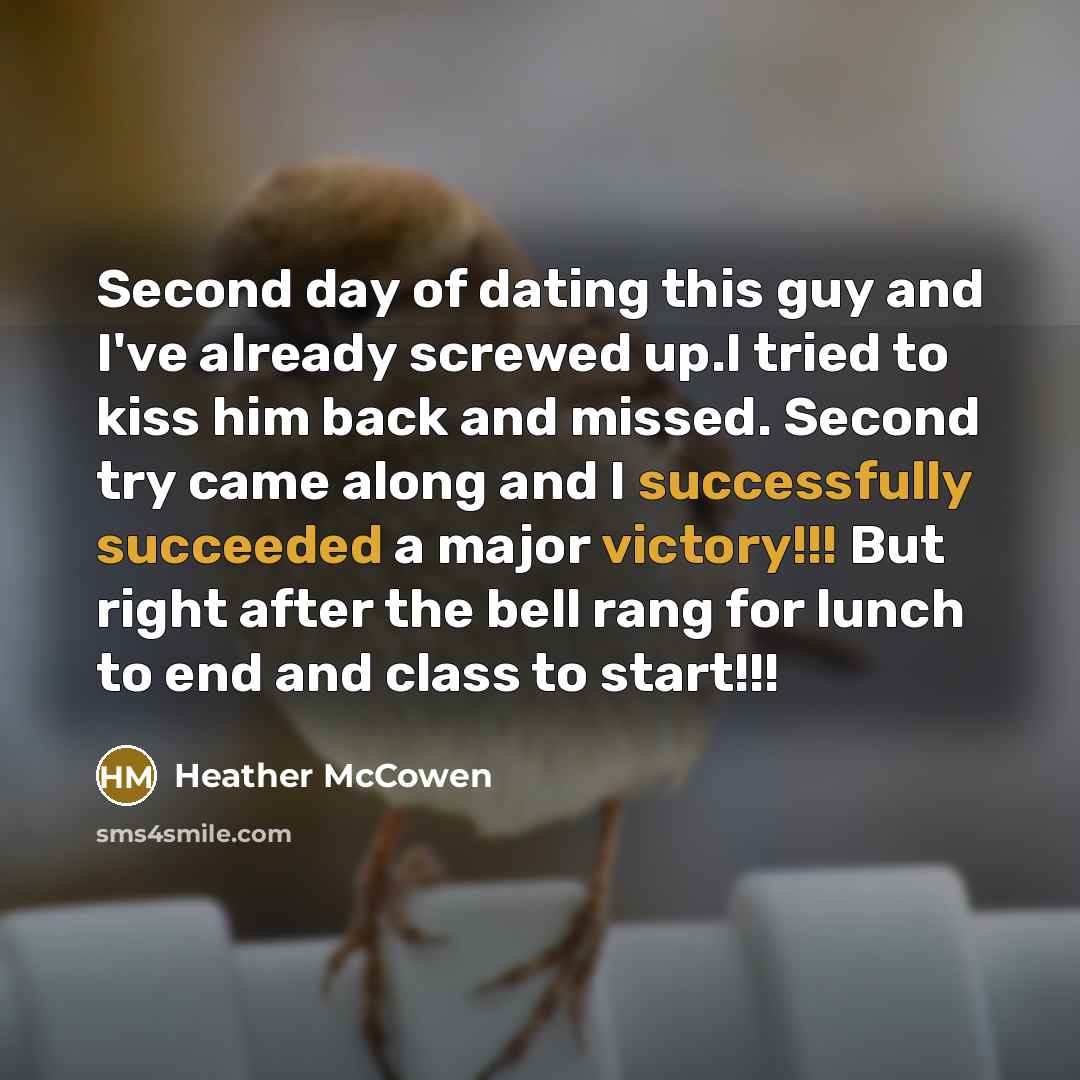 “Second day of dating this guy and I've already screwed up.I tried to kiss him back and missed. Second try came along and I successfully succeeded a major victory!!! But right after the bell rang for lunch to end and class to start!!!” quote by Heather McCowen