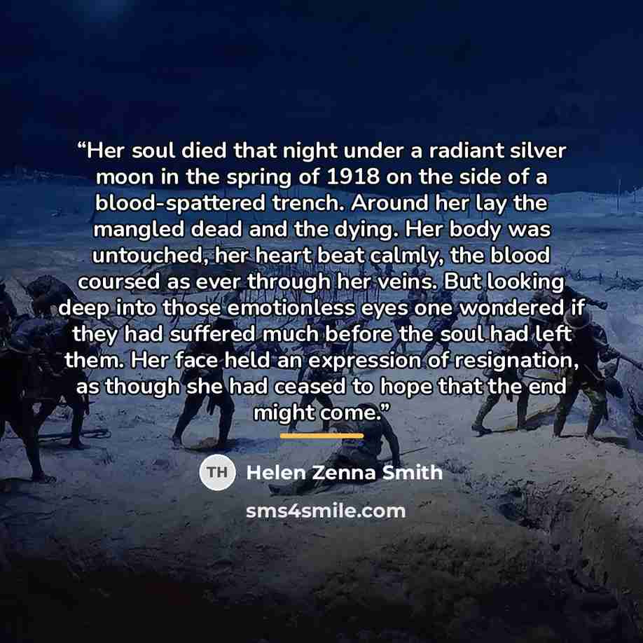 “Her soul died that night under a radiant silver moon in the spring of 1918 on the side of a blood-spattered trench. Around her lay the mangled dead and the dying. Her body was untouched, her heart beat calmly, the blood coursed as ever through her veins. But looking deep into those emotionless…” quote by Helen Zenna Smith