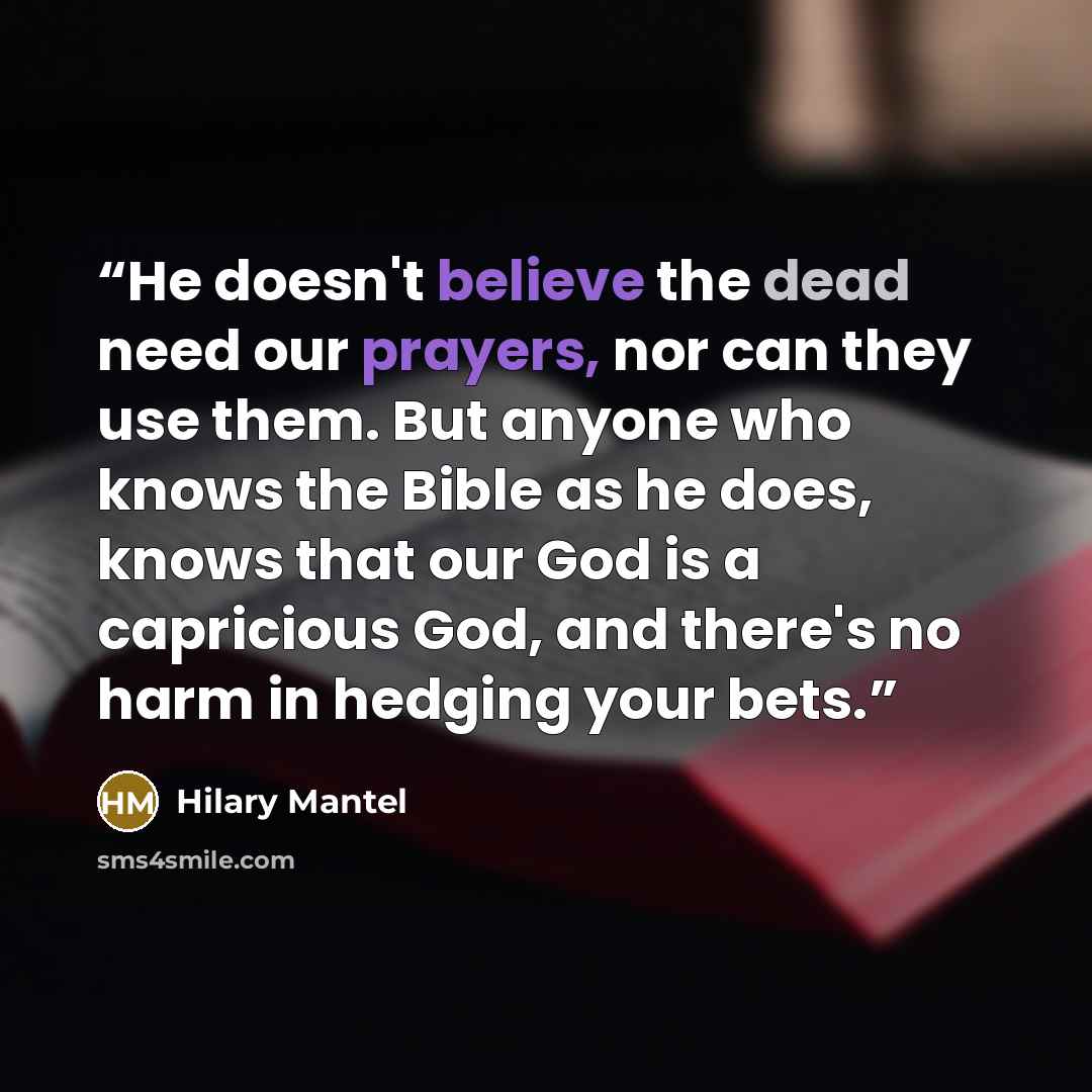 “He doesn't believe the dead need our prayers, nor can they use them. But anyone who knows the Bible as he does, knows that our God is a capricious God, and there's no harm in hedging your bets.” quote by Hilary Mantel