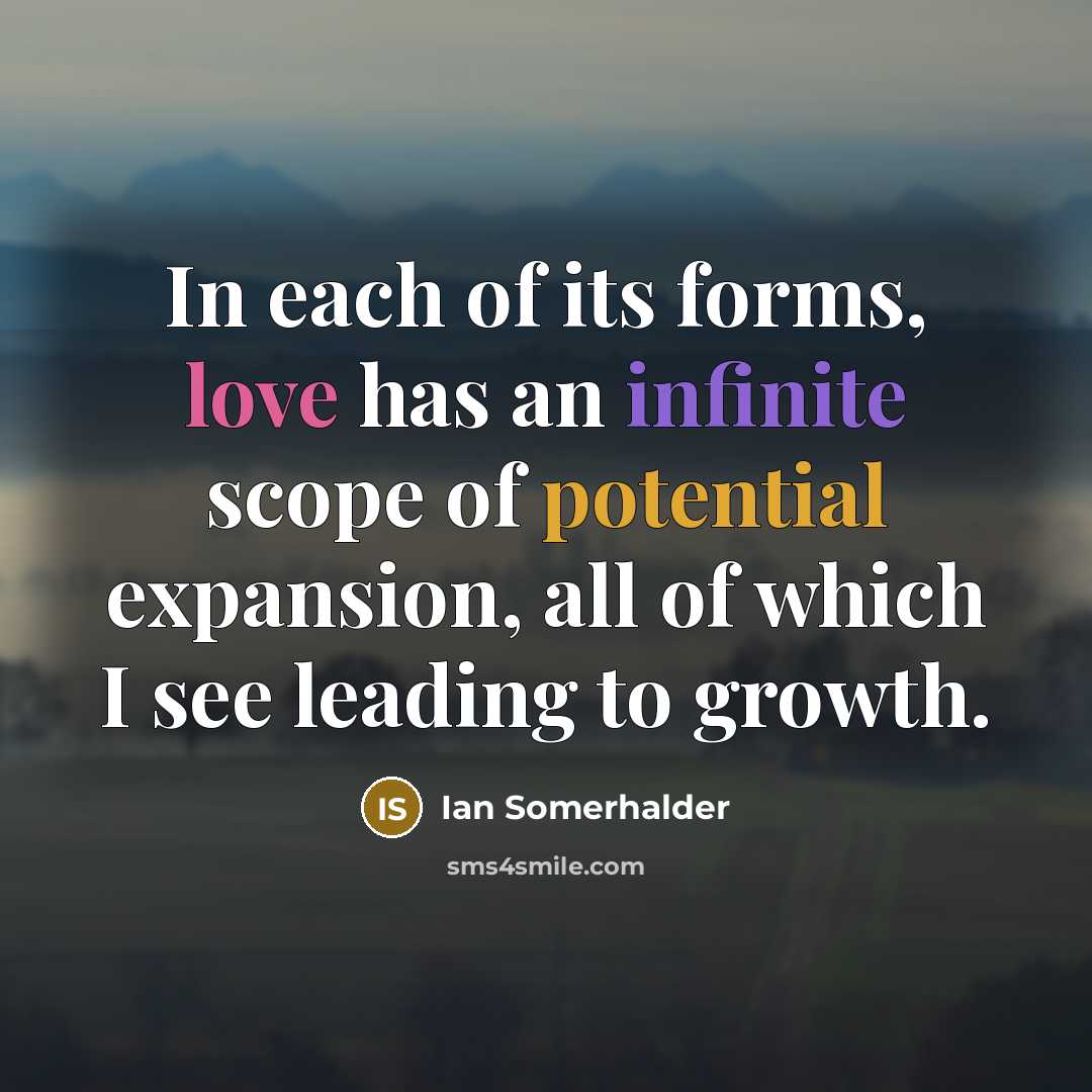 “In each of its forms, love has an infinite scope of potential expansion, all of which I see leading to growth.” quote by Ian Somerhalder