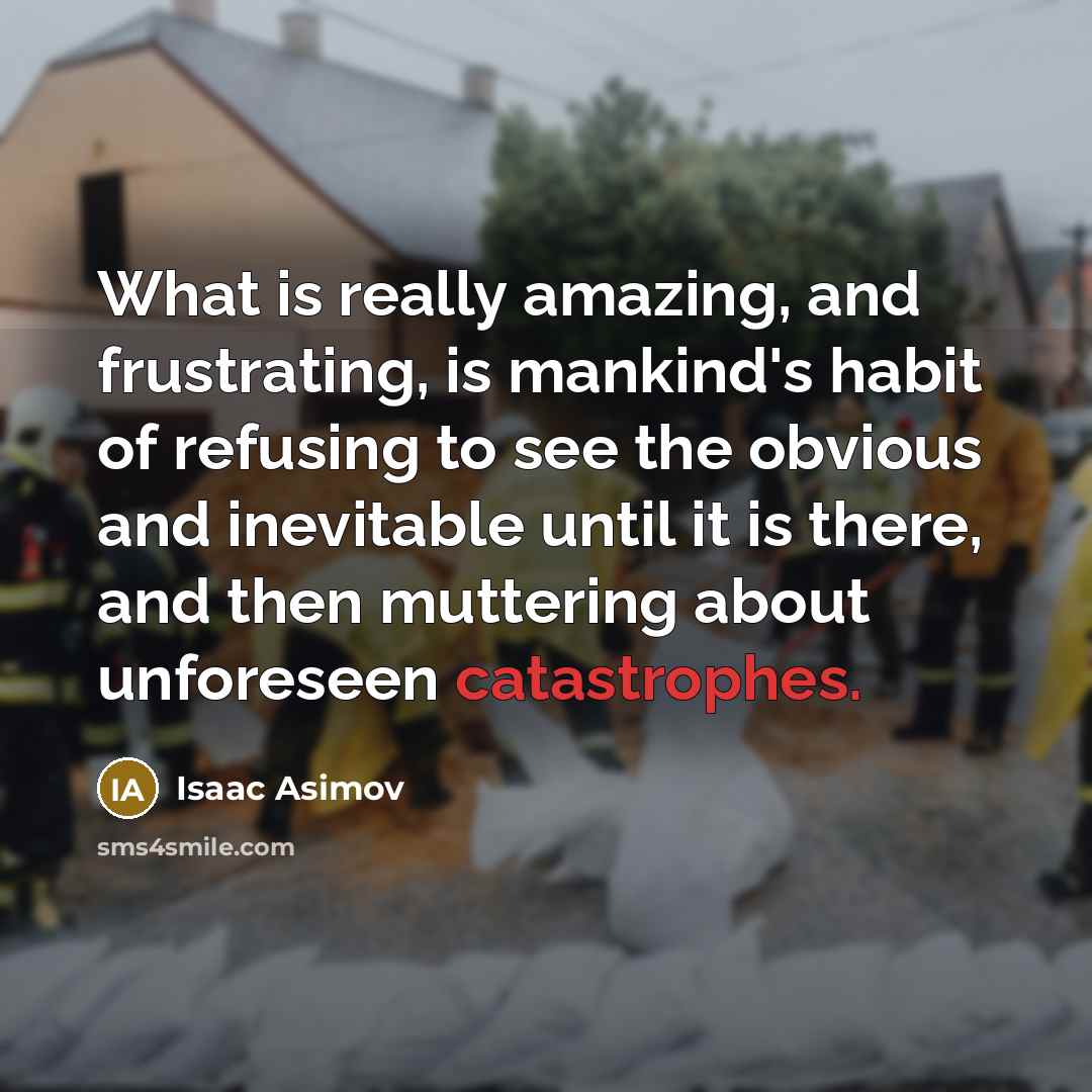 “What is really amazing, and frustrating, is mankind's habit of refusing to see the obvious and inevitable until it is there, and then muttering about unforeseen catastrophes.” quote by Isaac Asimov