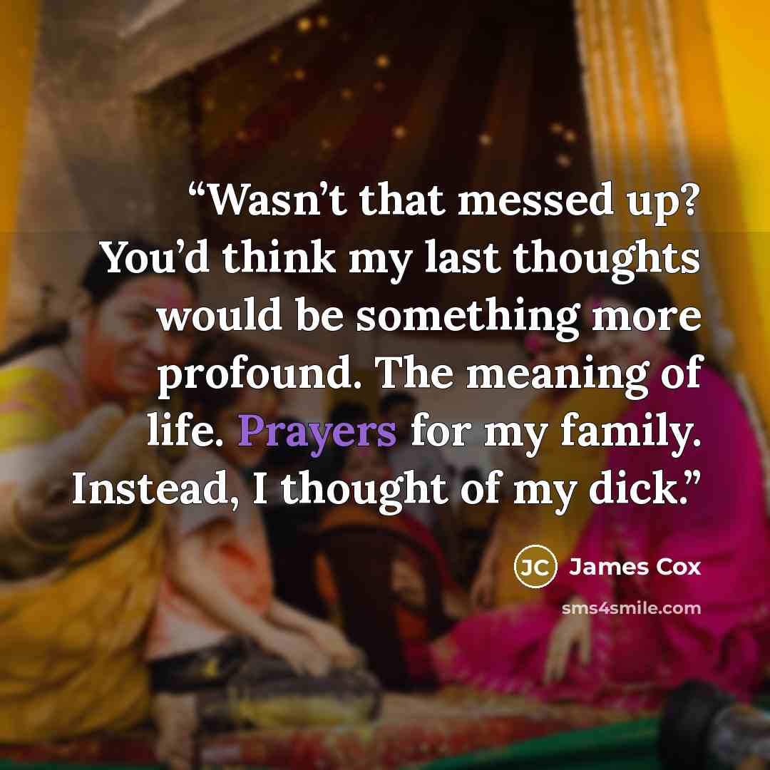 “Wasn’t that messed up? You’d think my last thoughts would be something more profound. The meaning of life. Prayers for my family. Instead, I thought of my dick.” quote by James Cox