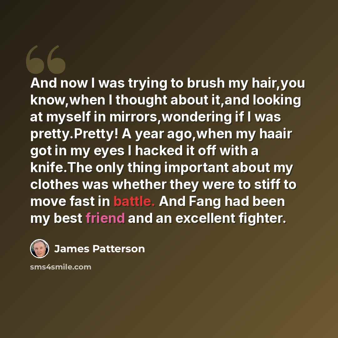 “And now I was trying to brush my hair,you know,when I thought about it,and looking at myself in mirrors,wondering if I was pretty.Pretty! A year ago,when my haair got in my eyes I hacked it off with a knife.The only thing important about my clothes was whether they were to stiff to move fast in…” quote by James Patterson