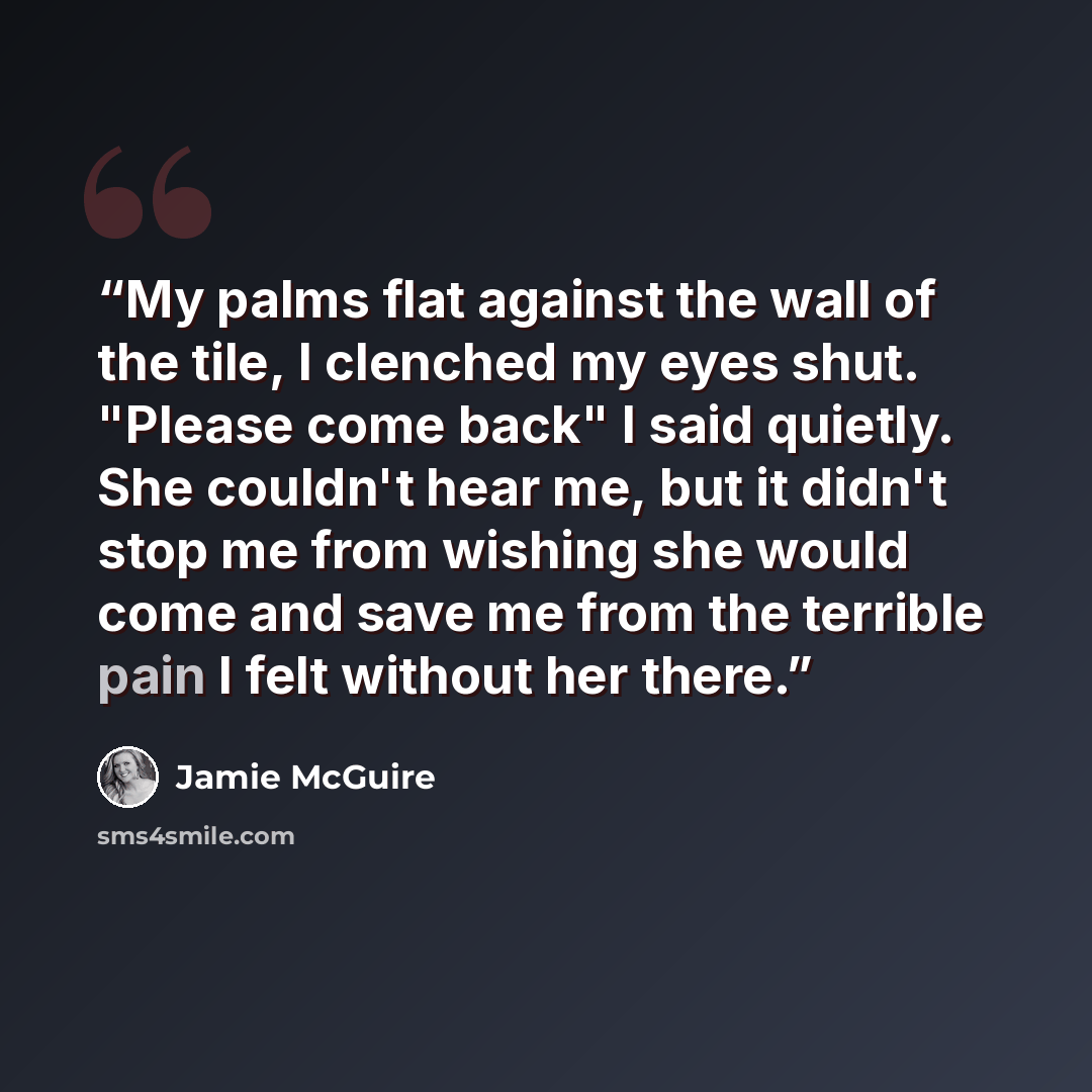 “My palms flat against the wall of the tile, I clenched my eyes shut. "Please come back" I said quietly. She couldn't hear me, but it didn't stop me from wishing she would come and save me from the terrible pain I felt without her there.” quote by Jamie McGuire