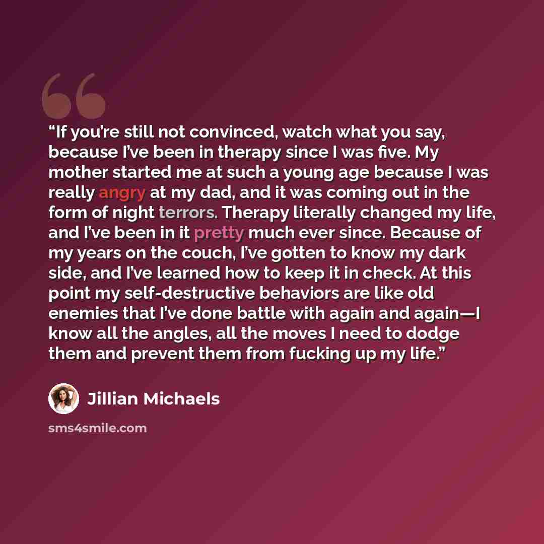 “If you’re still not convinced, watch what you say, because I’ve been in therapy since I was five. My mother started me at such a young age because I was really angry at my dad, and it was coming out in the form of night terrors. Therapy literally changed my life, and I’ve been in it pretty much…” quote by Jillian Michaels